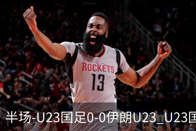 半场-U23国足0-0伊朗U23 U23国足控球率仅三成，3脚打门0射正